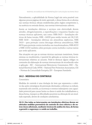 MANUAL DE AUXÍLIO NA INTERPRETAÇÃO E APLICAÇÃO DA NOVA NR10


                   Naturalmente, a aplicabilidade da Norma Legal não seria possível com
                   algumas poucas páginas do texto aprovado, e dessa forma ela se alicerça
                   nas normas técnicas oficiais estabelecidas pelos órgãos competentes e,
                   na ausência ou omissão destas, nas normas internacionais cabíveis.
                   Assim as instalações elétricas e serviços com eletricidade devem
                   atender, obrigatoriamente, a especificações e requisitos fixados nas
                   normas técnicas aplicáveis, tais como: NBR-5410 – Instalações elé-
                   tricas de baixa tensão; NBR –14039 para média tensão até 36,2 kV;
                   NBR 5418 – Instalações elétricas em atmosferas explosivas, NBR
                   5419 – para proteção contra descargas elétricas atmosféricas; NBR
                   8674 para proteção contra incêndios em transformadores; NBR-8222
                   e NBR 12232 também sobre proteção contra incêndio e outras tantas
                   que serão aplicáveis.
                   Nas situações em que as normas técnicas nacionais inexistirem, forem
                   omissas ou insuficientes, é passível de aplicação as normas técnicas in-
                   ternacionais relativas ao assunto. Pode-se destacar alguns códigos ou
                   comissões de elaboração de normas internacionais de reconhecido valor
                   e aplicação - IEC – Internacional Eletrotecnic Commission; NEC – Na-
                   tional Electrical Code; NFPA – National Fire Protection Association; CEI
                   – Normas da Comunidade Européia; EN – European Standards.

                   10.2 - medidAS de Controle
                   Comentário
                   Medidas de controle é uma titulação de item que representa o coleti-
                   vo das ações estratégicas de prevenção destinadas a eliminar ou reduzir,
                   mantendo sob controle, as incertezas e eventos indesejáveis com capaci-
                   dade potencial para causar lesões ou danos à saúde dos trabalhadores e,
                   dessa forma, transpor as dificuldades possíveis na obtenção de um resul-
                   tado esperado, dentro de condições satisfatórias.

                   10.2.1 em todas as intervenções em instalações elétricas devem ser
                   adotadas medidas preventivas de controle do risco elétrico e de ou-
                   tros riscos adicionais, mediante técnicas de análise de risco, de forma
                   a garantir a segurança e a saúde no trabalho.


                                                                                         13



35978001_miolo ok.indd 13                                                                15/03/11 11:58
 
