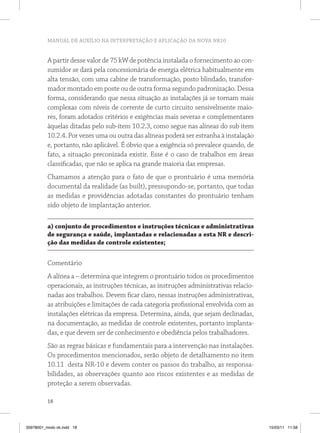MANUAL DE AUXÍLIO NA INTERPRETAÇÃO E APLICAÇÃO DA NOVA NR10


          A partir desse valor de 75 kW de potência instalada o fornecimento ao con-
          sumidor se dará pela concessionária de energia elétrica habitualmente em
          alta tensão, com uma cabine de transformação, posto blindado, transfor-
          mador montado em poste ou de outra forma segundo padronização. Dessa
          forma, considerando que nessa situação as instalações já se tornam mais
          complexas com níveis de corrente de curto circuito sensivelmente maio-
          res, foram adotados critérios e exigências mais severas e complementares
          àquelas ditadas pelo sub-ítem 10.2.3, como segue nas alíneas do sub item
          10.2.4. Por vezes uma ou outra das alíneas poderá ser estranha à instalação
          e, portanto, não aplicável. É óbvio que a exigência só prevalece quando, de
          fato, a situação preconizada existir. Esse é o caso de trabalhos em áreas
          classificadas, que não se aplica na grande maioria das empresas.
          Chamamos a atenção para o fato de que o prontuário é uma memória
          documental da realidade (as built), pressupondo-se, portanto, que todas
          as medidas e providências adotadas constantes do prontuário tenham
          sido objeto de implantação anterior.

          a) conjunto de procedimentos e instruções técnicas e administrativas
          de segurança e saúde, implantadas e relacionadas a esta nr e descri-
          ção das medidas de controle existentes;


          Comentário
          A alínea a – determina que integrem o prontuário todos os procedimentos
          operacionais, as instruções técnicas, as instruções administrativas relacio-
          nadas aos trabalhos. Devem ficar claro, nessas instruções administrativas,
          as atribuições e limitações de cada categoria profissional envolvida com as
          instalações elétricas da empresa. Determina, ainda, que sejam declinadas,
          na documentação, as medidas de controle existentes, portanto implanta-
          das, e que devem ser de conhecimento e obediência pelos trabalhadores.
          São as regras básicas e fundamentais para a intervenção nas instalações.
          Os procedimentos mencionados, serão objeto de detalhamento no item
          10.11 desta NR-10 e devem conter os passos do trabalho, as responsa-
          bilidades, as observações quanto aos riscos existentes e as medidas de
          proteção a serem observadas.

          18



35978001_miolo ok.indd 18                                                                15/03/11 11:58
 