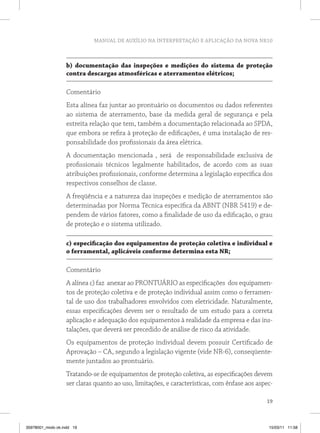 MANUAL DE AUXÍLIO NA INTERPRETAÇÃO E APLICAÇÃO DA NOVA NR10



                   b) documentação das inspeções e medições do sistema de proteção
                   contra descargas atmosféricas e aterramentos elétricos;

                   Comentário
                   Esta alínea faz juntar ao prontuário os documentos ou dados referentes
                   ao sistema de aterramento, base da medida geral de segurança e pela
                   estreita relação que tem, também a documentação relacionada ao SPDA,
                   que embora se refira à proteção de edificações, é uma instalação de res-
                   ponsabilidade dos profissionais da área elétrica.
                   A documentação mencionada , será de responsabilidade exclusiva de
                   profissionais técnicos legalmente habilitados, de acordo com as suas
                   atribuições profissionais, conforme determina a legislação específica dos
                   respectivos conselhos de classe.
                   A freqüência e a natureza das inspeções e medição de aterramentos são
                   determinadas por Norma Técnica específica da ABNT (NBR 5419) e de-
                   pendem de vários fatores, como a finalidade de uso da edificação, o grau
                   de proteção e o sistema utilizado.

                   c) especificação dos equipamentos de proteção coletiva e individual e
                   o ferramental, aplicáveis conforme determina esta nr;

                   Comentário
                   A alínea c) faz anexar ao PRONTUÁRIO as especificações dos equipamen-
                   tos de proteção coletiva e de proteção individual assim como o ferramen-
                   tal de uso dos trabalhadores envolvidos com eletricidade. Naturalmente,
                   essas especificações devem ser o resultado de um estudo para a correta
                   aplicação e adequação dos equipamentos à realidade da empresa e das ins-
                   talações, que deverá ser precedido de análise de risco da atividade.
                   Os equipamentos de proteção individual devem possuir Certificado de
                   Aprovação – CA, segundo a legislação vigente (vide NR-6), conseqüente-
                   mente juntados ao prontuário.
                   Tratando-se de equipamentos de proteção coletiva, as especificações devem
                   ser claras quanto ao uso, limitações, e características, com ênfase aos aspec-

                                                                                              19



35978001_miolo ok.indd 19                                                                      15/03/11 11:58
 