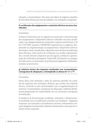 MANUAL DE AUXÍLIO NA INTERPRETAÇÃO E APLICAÇÃO DA NOVA NR10


                   cificações e recomendações. Tais testes são objeto de exigência específica
                   do item desta Norma que trata de trabalhos com instalações energizadas.

                   f) certificações dos equipamentos e materiais elétricos em áreas clas-
                   sificadas;

                   Comentário
                   A alínea f) determina que se organize em prontuário a documentação
                   dos equipamentos e dispositivos elétricos utilizados em áreas classifi-
                   cadas, cuja obrigatoriedade de certificação é expressa pela Portaria 176
                   de 17.07.2000, quando o SINMETRO regulamentou a exigência. Res-
                   peitando-se a regulamentação os equipamentos e dispositivos elétricos
                   destinados a áreas classificadas, adquiridos antes da data da publicação
                   dessa Portaria, estão isentos de certificação nos moldes regulamenta-
                   dos, contudo deverão comprovar que são seguros, mediante a apresen-
                   tação de certificados estrangeiros, laudos IEE, declarações ou catálogos
                   dos fabricantes ou declarações de profissionais legalmente habilitados,
                   juntados ao prontuário.

                   g) relatório técnico das inspeções atualizadas com recomendações,
                   cronogramas de adequações, contemplando as alíneas de “a” a “f”.

                   Comentário
                   Nesta alínea está embutida a idéia da auditoria periódica da condi-
                   ção de segurança das instalações elétricas, que resulta num relatório
                   técnico, contendo as não conformidades com as regulamentações de
                   interesse, recomendações e propostas de adequação, melhoria devida-
                   mente programada em conformidade com um necessário cronograma
                   de realizações.
                   A existência de documentação acreditada, sistemática e dinamicamen-
                   te atualizada com as modificações ocorridas nas instalações - diagramas
                   esquemas, nas instruções e procedimentos técnicos, treinamentos e de-
                   mais obrigações do prontuário, facilitará sobremaneira a execução do re-
                   latório técnico requerido.

                                                                                          21



35978001_miolo ok.indd 21                                                                  15/03/11 11:58
 