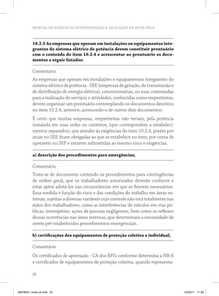 MANUAL DE AUXÍLIO NA INTERPRETAÇÃO E APLICAÇÃO DA NOVA NR10



          10.2.5 As empresas que operam em instalações ou equipamentos inte-
          grantes do sistema elétrico de potência devem constituir prontuário
          com o conteúdo do item 10.2.4 e acrescentar ao prontuário os docu-
          mentos a seguir listados:

          Comentário
          As empresas que operam em instalações e equipamentos integrantes do
          sistema elétrico de potência - SEP, (empresas de geração, de transmissão e
          de distribuição de energia elétrica), concessionárias, ou suas contratadas
          para a realização de serviços e atividades, conhecidas como empreiteiras,
          devem organizar um prontuário contemplando os documentos descritos
          no item 10.2.4, anterior, acrescendo-o de outros dois documentos.
          É certo que muitas empresas, empreiteiras não teriam, pela potência
          instalada em suas sedes ou canteiros, (que correspondem a estabeleci-
          mentos separados), que atender às exigências do item 10.2.4, porém por
          atuar no SEP, ficam obrigadas ao que se estabelece no item, por conta de
          operarem no SEP e estarem submetidas ao mesmo risco e exigências.

          a) descrição dos procedimentos para emergências;

          Comentário
          Trata-se de documento contendo os procedimentos para contingências
          de ordem geral, que os trabalhadores autorizados deverão conhecer e
          estar aptos adotá-los nas circunstâncias em que se fizerem necessários.
          Essa medida é função do risco e das condições do trabalho em áreas ex-
          ternas, sujeitas a diversas variáveis cujo controle não está totalmente nas
          mãos dos trabalhadores, como as interferências de veículos em vias pú-
          blicas, intempéries, ações de pessoas negligentes, bem como os reflexos
          dessas ocorrências nas áreas internas, que determinam a necessidade de
          serem pré estabelecidos procedimentos emergenciais.

          b) certificações dos equipamentos de proteção coletiva e individual;

          Comentário
          Os certificados de aprovação - CA dos EPI’s conforme determina a NR-6
          e certificados de equipamentos de proteção coletiva, quando representa-

          22



35978001_miolo ok.indd 22                                                               15/03/11 11:58
 