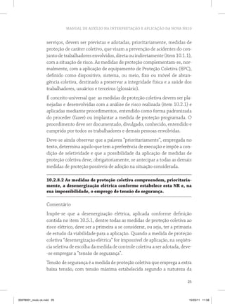 MANUAL DE AUXÍLIO NA INTERPRETAÇÃO E APLICAÇÃO DA NOVA NR10


                   serviços, devem ser previstas e adotadas, prioritariamente, medidas de
                   proteção de caráter coletivo, que visam a prevenção de acidentes do con-
                   junto de trabalhadores envolvidos, direta ou indiretamente (item 10.1.1),
                   com a situação de risco. As medidas de proteção complementam-se, nor-
                   malmente, com a aplicação de equipamento de Proteção Coletiva (EPC),
                   definido como dispositivo, sistema, ou meio, fixo ou móvel de abran-
                   gência coletiva, destinado a preservar a integridade física e a saúde dos
                   trabalhadores, usuários e terceiros (glossário).
                   É conceito universal que as medidas de proteção coletiva devem ser pla-
                   nejadas e desenvolvidas com a análise de risco realizada (item 10.2.1) e
                   aplicadas mediante procedimentos, entendido como forma padronizada
                   do proceder (fazer) ou implantar a medida de proteção programada. O
                   procedimento deve ser documentado, divulgado, conhecido, entendido e
                   cumprido por todos os trabalhadores e demais pessoas envolvidas.
                   Deve-se ainda observar que a palavra “prioritariamente”, empregada no
                   texto, determina aquilo que tem a preferência de execução e impõe a con-
                   dição de seletividade e que a possibilidade da aplicação de medidas de
                   proteção coletiva deve, obrigatoriamente, se antecipar a todas as demais
                   medidas de proteção possíveis de adoção na situação considerada.

                   10.2.8.2 As medidas de proteção coletiva compreendem, prioritaria-
                   mente, a desenergização elétrica conforme estabelece esta nr e, na
                   sua impossibilidade, o emprego de tensão de segurança.

                   Comentário
                   Impõe-se que a desenergização elétrica, aplicada conforme definição
                   contida no item 10.5.1, dentre todas as medidas de proteção coletiva ao
                   risco elétrico, deve ser a primeira a se considerar, ou seja, ter a primazia
                   de estudo da viabilidade para a aplicação. Quando a medida de proteção
                   coletiva “desenergização elétrica” for impossível de aplicação, na seqüên-
                   cia seletiva de escolha da medida de controle coletiva a ser adotada, deve-
                   -se empregar a “tensão de segurança”.
                   Tensão de segurança é a medida de proteção coletiva que emprega a extra
                   baixa tensão, com tensão máxima estabelecida segundo a natureza da

                                                                                            25



35978001_miolo ok.indd 25                                                                    15/03/11 11:58
 
