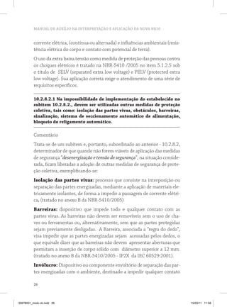 MANUAL DE AUXÍLIO NA INTERPRETAÇÃO E APLICAÇÃO DA NOVA NR10


          corrente elétrica, (contínua ou alternada) e influências ambientais (resis-
          tência elétrica do corpo e contato com potencial de terra).
          O uso da extra baixa tensão como medida de proteção das pessoas contra
          os choques elétricos é tratado na NBR-5410 /2005 no item 5.1.2.5 sob
          o título de SELV (separated extra low voltage) e PELV (protected extra
          low voltage). Sua aplicação correta exige o atendimento de uma série de
          requisitos específicos.

          10.2.8.2.1 na impossibilidade de implementação do estabelecido no
          subitem 10.2.8.2., devem ser utilizadas outras medidas de proteção
          coletiva, tais como: isolação das partes vivas, obstáculos, barreiras,
          sinalização, sistema de seccionamento automático de alimentação,
          bloqueio do religamento automático.

          Comentário
          Trata-se de um subitem e, portanto, subordinado ao anterior - 10.2.8.2,
          determinador de que quando não forem viáveis de aplicação das medidas
          de segurança “desenergização e tensão de segurança”, na situação conside-
          rada, ficam liberadas a adoção de outras medidas de segurança de prote-
          ção coletiva, exemplificando-se:
          isolação das partes vivas: processo que consiste na interposição ou
          separação das partes energizadas, mediante a aplicação de materiais ele-
          tricamente isolantes, de forma a impedir a passagem de corrente elétri-
          ca. (tratado no anexo B da NBR-5410/2005)
          Barreiras: dispositivo que impede todo e qualquer contato com as
          partes vivas. As barreiras não devem ser removíveis sem o uso de cha-
          ves ou ferramentas ou, alternativamente, sem que as partes protegidas
          sejam previamente desligadas. A Barreira, associada a “regra do dedo”,
          visa impedir que as partes energizadas sejam acessadas pelos dedos, o
          que equivale dizer que as barreiras não devem apresentar aberturas que
          permitam a inserção de corpo sólido com diâmetro superior a 12 mm.
          (tratado no anexo B da NBR-5410/2005 - IP2X da IEC 60529:2001).
          invólucro: Dispositivo ou componente envoltório de separação das par-
          tes energizadas com o ambiente, destinado a impedir qualquer contato

          26



35978001_miolo ok.indd 26                                                               15/03/11 11:58
 