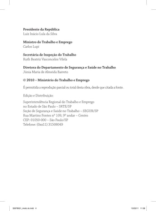 Presidente da República
          Luiz Inácio Lula da Silva

          Ministro do Trabalho e Emprego
          Carlos Lupi

          secretária de Inspeção do Trabalho
          Ruth Beatriz Vasconcelos Vilela

          Diretora do Departamento de segurança e saúde no Trabalho
          Júnia Maria de Almeida Barreto

          © 2010 – Ministério do Trabalho e Emprego

          É permitida a reprodução parcial ou total desta obra, desde que citada a fonte.

          Edição e Distribuição:
          Superintendência Regional do Trabalho e Emprego
          no Estado de São Paulo – SRTE/SP
          Seção de Segurança e Saúde no Trabalho – SEGUR/SP
          Rua Martins Fontes nº 109, 9º andar – Centro
          CEP: 01050-000 – São Paulo/SP
          Telefone: (0xx11) 31508049




35978001_miolo ok.indd 4                                                                    15/03/11 11:58
 