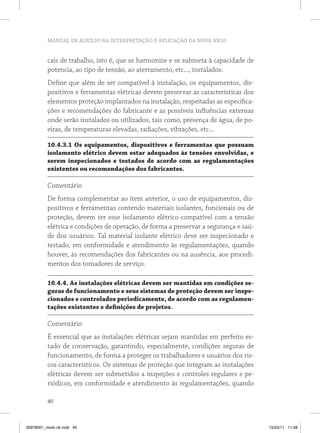 MANUAL DE AUXÍLIO NA INTERPRETAÇÃO E APLICAÇÃO DA NOVA NR10


          cais de trabalho, isto é, que se harmonize e se submeta à capacidade de
          potencia, ao tipo de tensão, ao aterramento, etc..., instalados.
          Define que além de ser compatível à instalação, os equipamentos, dis-
          positivos e ferramentas elétricas devem preservar as características dos
          elementos proteção implantados na instalação, respeitadas as especifica-
          ções e recomendações do fabricante e as possíveis influências externas
          onde serão instalados ou utilizados, tais como, presença de água, de po-
          eiras, de temperaturas elevadas, radiações, vibrações, etc...

          10.4.3.1 os equipamentos, dispositivos e ferramentas que possuam
          isolamento elétrico devem estar adequados às tensões envolvidas, e
          serem inspecionados e testados de acordo com as regulamentações
          existentes ou recomendações dos fabricantes.

          Comentário
          De forma complementar ao item anterior, o uso de equipamentos, dis-
          positivos e ferramentas contendo materiais isolantes, funcionais ou de
          proteção, devem ter esse isolamento elétrico compatível com a tensão
          elétrica e condições de operação, de forma a preservar a segurança e saú-
          de dos usuários. Tal material isolante elétrico deve ser inspecionado e
          testado, em conformidade e atendimento às regulamentações, quando
          houver, às recomendações dos fabricantes ou na ausência, aos procedi-
          mentos dos tomadores de serviço.

          10.4.4. As instalações elétricas devem ser mantidas em condições se-
          guras de funcionamento e seus sistemas de proteção devem ser inspe-
          cionados e controlados periodicamente, de acordo com as regulamen-
          tações existentes e definições de projetos.

          Comentário
          É essencial que as instalações elétricas sejam mantidas em perfeito es-
          tado de conservação, garantindo, especialmente, condições seguras de
          funcionamento, de forma a proteger os trabalhadores e usuários dos ris-
          cos característicos. Os sistemas de proteção que integram as instalações
          elétricas devem ser submetidos a inspeções e controles regulares e pe-
          riódicos, em conformidade e atendimento às regulamentações, quando

          40



35978001_miolo ok.indd 40                                                             15/03/11 11:58
 