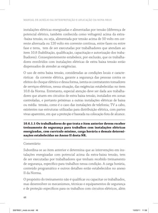 MANUAL DE AUXÍLIO NA INTERPRETAÇÃO E APLICAÇÃO DA NOVA NR10


          instalações elétricas energizadas e alimentadas por tensão (diferença de
          potencial elétrico, também conhecida como voltagem) acima da extra-
          -baixa tensão, ou seja, alimentada por tensão acima de 50 volts em cor-
          rente alternada ou 120 volts em corrente contínua, entre fases ou entre
          fase e terra, tem de ser executadas por trabalhadores que atendam ao
          item 10.8 (habilitação, qualificação, capacitação e autorização dos traba-
          lhadores). Conseqüentemente estabelece, por exclusão, que os trabalha-
          dores envolvidos com instalações elétricas de extra baixa tensão estão
          dispensados de atender as exigências.
          O uso de extra baixa tensão, consideradas as condições locais e caracte-
          rísticas da corrente elétrica, garante a segurança das pessoas contra os
          efeitos do choque elétrico e dessa forma, isenta os contratantes tomadores
          de serviços elétricos, nessa situação, das exigências estabelecidas no item
          10.8 da Norma. Entretanto, especial atenção deve ser dada aos trabalha-
          dores que atuem em circuitos de extra baixa tensão, instalados em zonas
          controladas, e portanto próximas a outras instalações elétricas de baixa
          ou média tensão, como é o caso das instalações de telefonia; TV a cabo,
          existentes nas estruturas utilizadas para distribuição elétrica, com partes
          vivas aparentes, em que a proteção é baseada na colocação fora de alcance.

          10.6.1.1 os trabalhadores de que trata o item anterior devem receber
          treinamento de segurança para trabalhos com instalações elétricas
          energizadas, com currículo mínimo, carga horária e demais determi-
          nações estabelecidas no Anexo ii desta nr.

          Comentário
          Subordina-se ao item anterior e determina que as intervenções em ins-
          talações energizadas com potencial acima da extra-baixa tensão, tem
          de ser executadas por trabalhadores que tenham recebido treinamento
          de segurança, específico para trabalhos nessa condição. A carga horária,
          conteúdo programático e outros detalhes estão estabelecidos no anexo
          II da Norma.
          O propósito do treinamento não é qualificar ou capacitar os trabalhados,
          mas desenvolver os mecanismos, técnicas e equipamentos de segurança
          e de proteção específicos para os trabalhos com circuitos elétricos, além

          48



35978001_miolo ok.indd 48                                                               15/03/11 11:58
 