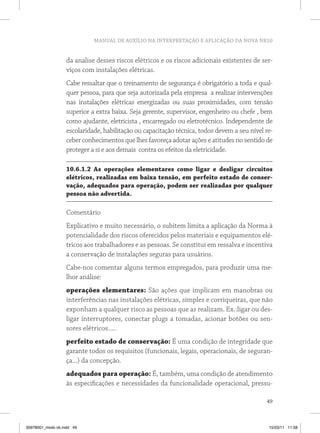MANUAL DE AUXÍLIO NA INTERPRETAÇÃO E APLICAÇÃO DA NOVA NR10


                   da analise desses riscos elétricos e os riscos adicionais existentes de ser-
                   viços com instalações elétricas.
                   Cabe ressaltar que o treinamento de segurança é obrigatório a toda e qual-
                   quer pessoa, para que seja autorizada pela empresa a realizar intervenções
                   nas instalações elétricas energizadas ou suas proximidades, com tensão
                   superior a extra baixa. Seja gerente, supervisor, engenheiro ou chefe , bem
                   como ajudante, eletricista , encarregado ou eletrotécnico. Independente de
                   escolaridade, habilitação ou capacitação técnica, todos devem a seu nível re-
                   ceber conhecimentos que lhes favoreça adotar ações e atitudes no sentido de
                   proteger a si e aos demais contra os efeitos da eletricidade.

                   10.6.1.2 As operações elementares como ligar e desligar circuitos
                   elétricos, realizadas em baixa tensão, em perfeito estado de conser-
                   vação, adequados para operação, podem ser realizadas por qualquer
                   pessoa não advertida.

                   Comentário
                   Explicativo e muito necessário, o subitem limita a aplicação da Norma à
                   potencialidade dos riscos oferecidos pelos materiais e equipamentos elé-
                   tricos aos trabalhadores e as pessoas. Se constitui em ressalva e incentiva
                   a conservação de instalações seguras para usuários.
                   Cabe-nos comentar alguns termos empregados, para produzir uma me-
                   lhor análise:
                   operações elementares: São ações que implicam em manobras ou
                   interferências nas instalações elétricas, simples e corriqueiras, que não
                   exponham a qualquer risco as pessoas que as realizam. Ex.:ligar ou des-
                   ligar interruptores, conectar plugs a tomadas, acionar botões ou sen-
                   sores elétricos.....
                   perfeito estado de conservação: É uma condição de integridade que
                   garante todos os requisitos (funcionais, legais, operacionais, de seguran-
                   ça...) da concepção.
                   adequados para operação: É, também, uma condição de atendimento
                   às especificações e necessidades da funcionalidade operacional, pressu-

                                                                                             49



35978001_miolo ok.indd 49                                                                     15/03/11 11:58
 