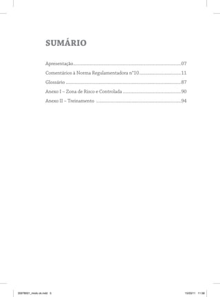 Sumário

                   Apresentação .....................................................................................07
                   Comentários à Norma Regulamentadora n°10 .................................11
                   Glossário ...........................................................................................87
                   Anexo I – Zona de Risco e Controlada ..............................................90
                   Anexo II – Treinamento ...................................................................94




35978001_miolo ok.indd 5                                                                                                15/03/11 11:58
 