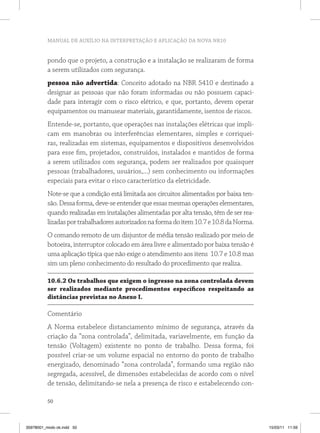 MANUAL DE AUXÍLIO NA INTERPRETAÇÃO E APLICAÇÃO DA NOVA NR10


          pondo que o projeto, a construção e a instalação se realizaram de forma
          a serem utilizados com segurança.
          pessoa não advertida: Conceito adotado na NBR 5410 e destinado a
          designar as pessoas que não foram informadas ou não possuem capaci-
          dade para interagir com o risco elétrico, e que, portanto, devem operar
          equipamentos ou manusear materiais, garantidamente, isentos de riscos.
          Entende-se, portanto, que operações nas instalações elétricas que impli-
          cam em manobras ou interferências elementares, simples e corriquei-
          ras, realizadas em sistemas, equipamentos e dispositivos desenvolvidos
          para esse fim, projetados, construídos, instalados e mantidos de forma
          a serem utilizados com segurança, podem ser realizados por quaisquer
          pessoas (trabalhadores, usuários,...) sem conhecimento ou informações
          especiais para evitar o risco característico da eletricidade.
          Note-se que a condição está limitada aos circuitos alimentados por baixa ten-
          são. Dessa forma, deve-se entender que essas mesmas operações elementares,
          quando realizadas em instalações alimentadas por alta tensão, têm de ser rea-
          lizadas por trabalhadores autorizados na forma do item 10.7 e 10.8 da Norma.
          O comando remoto de um disjuntor de média tensão realizado por meio de
          botoeira, interruptor colocado em área livre e alimentado por baixa tensão é
          uma aplicação típica que não exige o atendimento aos itens 10.7 e 10.8 mas
          sim um pleno conhecimento do resultado do procedimento que realiza.

          10.6.2 os trabalhos que exigem o ingresso na zona controlada devem
          ser realizados mediante procedimentos específicos respeitando as
          distâncias previstas no Anexo i.

          Comentário
          A Norma estabelece distanciamento mínimo de segurança, através da
          criação da “zona controlada”, delimitada, variavelmente, em função da
          tensão (Voltagem) existente no ponto de trabalho. Dessa forma, foi
          possível criar-se um volume espacial no entorno do ponto de trabalho
          energizado, denominado “zona controlada”, formando uma região não
          segregada, acessível, de dimensões estabelecidas de acordo com o nível
          de tensão, delimitando-se nela a presença de risco e estabelecendo con-

          50



35978001_miolo ok.indd 50                                                                 15/03/11 11:59
 