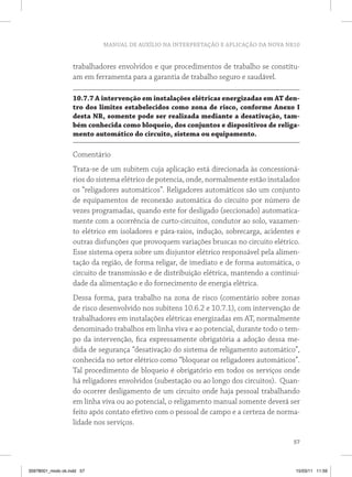 MANUAL DE AUXÍLIO NA INTERPRETAÇÃO E APLICAÇÃO DA NOVA NR10


                   trabalhadores envolvidos e que procedimentos de trabalho se constitu-
                   am em ferramenta para a garantia de trabalho seguro e saudável.

                   10.7.7 A intervenção em instalações elétricas energizadas em At den-
                   tro dos limites estabelecidos como zona de risco, conforme Anexo i
                   desta nr, somente pode ser realizada mediante a desativação, tam-
                   bém conhecida como bloqueio, dos conjuntos e dispositivos de religa-
                   mento automático do circuito, sistema ou equipamento.

                   Comentário
                   Trata-se de um subitem cuja aplicação está direcionada às concessioná-
                   rios do sistema elétrico de potencia, onde, normalmente estão instalados
                   os “religadores automáticos”. Religadores automáticos são um conjunto
                   de equipamentos de reconexão automática do circuito por número de
                   vezes programadas, quando este for desligado (seccionado) automatica-
                   mente com a ocorrência de curto-circuitos, condutor ao solo, vazamen-
                   to elétrico em isoladores e pára-raios, indução, sobrecarga, acidentes e
                   outras disfunções que provoquem variações bruscas no circuito elétrico.
                   Esse sistema opera sobre um disjuntor elétrico responsável pela alimen-
                   tação da região, de forma religar, de imediato e de forma automática, o
                   circuito de transmissão e de distribuição elétrica, mantendo a continui-
                   dade da alimentação e do fornecimento de energia elétrica.
                   Dessa forma, para trabalho na zona de risco (comentário sobre zonas
                   de risco desenvolvido nos subitens 10.6.2 e 10.7.1), com intervenção de
                   trabalhadores em instalações elétricas energizadas em AT, normalmente
                   denominado trabalhos em linha viva e ao potencial, durante todo o tem-
                   po da intervenção, fica expressamente obrigatória a adoção dessa me-
                   dida de segurança “desativação do sistema de religamento automático”,
                   conhecida no setor elétrico como “bloquear os religadores automáticos”.
                   Tal procedimento de bloqueio é obrigatório em todos os serviços onde
                   há religadores envolvidos (subestação ou ao longo dos circuitos). Quan-
                   do ocorrer desligamento de um circuito onde haja pessoal trabalhando
                   em linha viva ou ao potencial, o religamento manual somente deverá ser
                   feito após contato efetivo com o pessoal de campo e a certeza de norma-
                   lidade nos serviços.

                                                                                         57



35978001_miolo ok.indd 57                                                                15/03/11 11:59
 