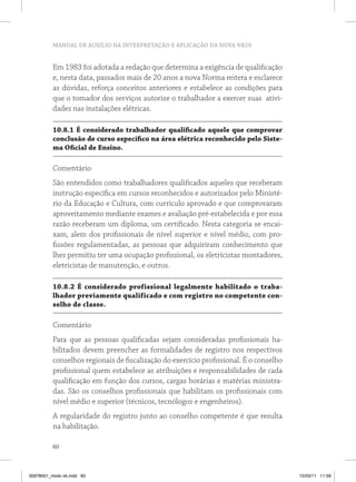 MANUAL DE AUXÍLIO NA INTERPRETAÇÃO E APLICAÇÃO DA NOVA NR10


          Em 1983 foi adotada a redação que determina a exigência de qualificação
          e, nesta data, passados mais de 20 anos a nova Norma reitera e esclarece
          as dúvidas, reforça conceitos anteriores e estabelece as condições para
          que o tomador dos serviços autorize o trabalhador a exercer suas ativi-
          dades nas instalações elétricas.

          10.8.1 É considerado trabalhador qualificado aquele que comprovar
          conclusão de curso específico na área elétrica reconhecido pelo Siste-
          ma oficial de ensino.

          Comentário
          São entendidos como trabalhadores qualificados aqueles que receberam
          instrução específica em cursos reconhecidos e autorizados pelo Ministé-
          rio da Educação e Cultura, com currículo aprovado e que comprovaram
          aproveitamento mediante exames e avaliação pré-estabelecida e por essa
          razão receberam um diploma, um certificado. Nesta categoria se encai-
          xam, alem dos profissionais de nível superior e nível médio, com pro-
          fissões regulamentadas, as pessoas que adquiriram conhecimento que
          lhes permitiu ter uma ocupação profissional, os eletricistas montadores,
          eletricistas de manutenção, e outros.

          10.8.2 É considerado profissional legalmente habilitado o traba-
          lhador previamente qualificado e com registro no competente con-
          selho de classe.

          Comentário
          Para que as pessoas qualificadas sejam consideradas profissionais ha-
          bilitados devem preencher as formalidades de registro nos respectivos
          conselhos regionais de fiscalização do exercício profissional. É o conselho
          profissional quem estabelece as atribuições e responsabilidades de cada
          qualificação em função dos cursos, cargas horárias e matérias ministra-
          das. São os conselhos profissionais que habilitam os profissionais com
          nível médio e superior (técnicos, tecnólogos e engenheiros).
          A regularidade do registro junto ao conselho competente é que resulta
          na habilitação.

          60



35978001_miolo ok.indd 60                                                               15/03/11 11:59
 