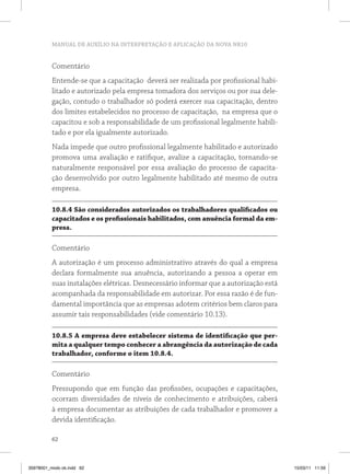 MANUAL DE AUXÍLIO NA INTERPRETAÇÃO E APLICAÇÃO DA NOVA NR10


          Comentário
          Entende-se que a capacitação deverá ser realizada por profissional habi-
          litado e autorizado pela empresa tomadora dos serviços ou por sua dele-
          gação, contudo o trabalhador só poderá exercer sua capacitação, dentro
          dos limites estabelecidos no processo de capacitação, na empresa que o
          capacitou e sob a responsabilidade de um profissional legalmente habili-
          tado e por ela igualmente autorizado.
          Nada impede que outro profissional legalmente habilitado e autorizado
          promova uma avaliação e ratifique, avalize a capacitação, tornando-se
          naturalmente responsável por essa avaliação do processo de capacita-
          ção desenvolvido por outro legalmente habilitado até mesmo de outra
          empresa.

          10.8.4 São considerados autorizados os trabalhadores qualificados ou
          capacitados e os profissionais habilitados, com anuência formal da em-
          presa.

          Comentário
          A autorização é um processo administrativo através do qual a empresa
          declara formalmente sua anuência, autorizando a pessoa a operar em
          suas instalações elétricas. Desnecessário informar que a autorização está
          acompanhada da responsabilidade em autorizar. Por essa razão é de fun-
          damental importância que as empresas adotem critérios bem claros para
          assumir tais responsabilidades (vide comentário 10.13).

          10.8.5 A empresa deve estabelecer sistema de identificação que per-
          mita a qualquer tempo conhecer a abrangência da autorização de cada
          trabalhador, conforme o item 10.8.4.

          Comentário
          Pressupondo que em função das profissões, ocupações e capacitações,
          ocorram diversidades de níveis de conhecimento e atribuições, caberá
          à empresa documentar as atribuições de cada trabalhador e promover a
          devida identificação.

          62



35978001_miolo ok.indd 62                                                             15/03/11 11:59
 