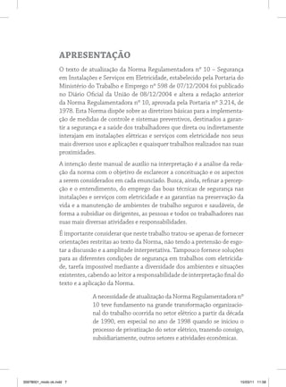 ApreSentAção
                   O texto de atualização da Norma Regulamentadora nº 10 – Segurança
                   em Instalações e Serviços em Eletricidade, estabelecido pela Portaria do
                   Ministério do Trabalho e Emprego nº 598 de 07/12/2004 foi publicado
                   no Diário Oficial da União de 08/12/2004 e altera a redação anterior
                   da Norma Regulamentadora nº 10, aprovada pela Portaria nº 3.214, de
                   1978. Esta Norma dispõe sobre as diretrizes básicas para a implementa-
                   ção de medidas de controle e sistemas preventivos, destinados a garan-
                   tir a segurança e a saúde dos trabalhadores que direta ou indiretamente
                   interajam em instalações elétricas e serviços com eletricidade nos seus
                   mais diversos usos e aplicações e quaisquer trabalhos realizados nas suas
                   proximidades.
                   A intenção deste manual de auxílio na interpretação é a análise da reda-
                   ção da norma com o objetivo de esclarecer a conceituação e os aspectos
                   a serem considerados em cada enunciado. Busca, ainda, refinar a percep-
                   ção e o entendimento, do emprego das boas técnicas de segurança nas
                   instalações e serviços com eletricidade e as garantias na preservação da
                   vida e a manutenção de ambientes de trabalho seguros e saudáveis, de
                   forma a subsidiar os dirigentes, as pessoas e todos os trabalhadores nas
                   suas mais diversas atividades e responsabilidades.
                   É importante considerar que neste trabalho tratou-se apenas de fornecer
                   orientações restritas ao texto da Norma, não tendo a pretensão de esgo-
                   tar a discussão e a amplitude interpretativa. Tampouco fornece soluções
                   para as diferentes condições de segurança em trabalhos com eletricida-
                   de, tarefa impossível mediante a diversidade dos ambientes e situações
                   existentes, cabendo ao leitor a responsabilidade de interpretação final do
                   texto e a aplicação da Norma.

                                A necessidade de atualização da Norma Regulamentadora nº
                                10 teve fundamento na grande transformação organizacio-
                                nal do trabalho ocorrida no setor elétrico a partir da década
                                de 1990, em especial no ano de 1998 quando se iniciou o
                                processo de privatização do setor elétrico, trazendo consigo,
                                subsidiariamente, outros setores e atividades econômicas.




35978001_miolo ok.indd 7                                                                   15/03/11 11:58
 