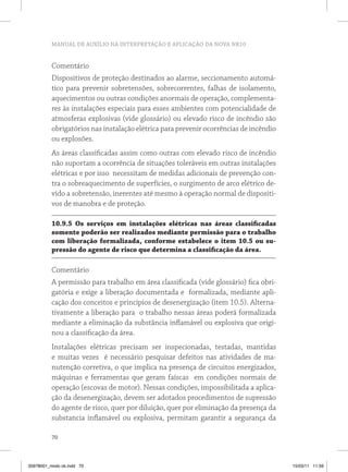 MANUAL DE AUXÍLIO NA INTERPRETAÇÃO E APLICAÇÃO DA NOVA NR10


          Comentário
          Dispositivos de proteção destinados ao alarme, seccionamento automá-
          tico para prevenir sobretensões, sobrecorrentes, falhas de isolamento,
          aquecimentos ou outras condições anormais de operação, complementa-
          res às instalações especiais para esses ambientes com potencialidade de
          atmosferas explosivas (vide glossário) ou elevado risco de incêndio são
          obrigatórios nas instalação elétrica para prevenir ocorrências de incêndio
          ou explosões.
          As áreas classificadas assim como outras com elevado risco de incêndio
          não suportam a ocorrência de situações toleráveis em outras instalações
          elétricas e por isso necessitam de medidas adicionais de prevenção con-
          tra o sobreaquecimento de superfícies, o surgimento de arco elétrico de-
          vido a sobretensão, inerentes até mesmo à operação normal de dispositi-
          vos de manobra e de proteção.

          10.9.5 os serviços em instalações elétricas nas áreas classificadas
          somente poderão ser realizados mediante permissão para o trabalho
          com liberação formalizada, conforme estabelece o item 10.5 ou su-
          pressão do agente de risco que determina a classificação da área.

          Comentário
          A permissão para trabalho em área classificada (vide glossário) fica obri-
          gatória e exige a liberação documentada e formalizada, mediante apli-
          cação dos conceitos e princípios de desenergização (item 10.5). Alterna-
          tivamente a liberação para o trabalho nessas áreas poderá formalizada
          mediante a eliminação da substância inflamável ou explosiva que origi-
          nou a classificação da área.
          Instalações elétricas precisam ser inspecionadas, testadas, mantidas
          e muitas vezes é necessário pesquisar defeitos nas atividades de ma-
          nutenção corretiva, o que implica na presença de circuitos energizados,
          máquinas e ferramentas que geram faíscas em condições normais de
          operação (escovas de motor). Nessas condições, impossibilitada a aplica-
          ção da desenergização, devem ser adotados procedimentos de supressão
          do agente de risco, quer por diluição, quer por eliminação da presença da
          substancia inflamável ou explosiva, permitam garantir a segurança da

          70



35978001_miolo ok.indd 70                                                              15/03/11 11:59
 