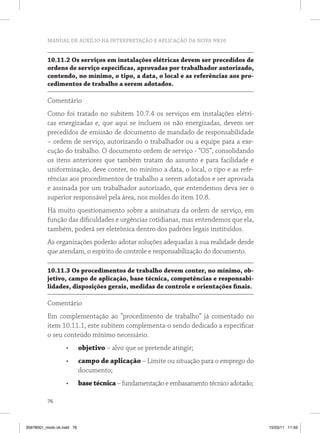 MANUAL DE AUXÍLIO NA INTERPRETAÇÃO E APLICAÇÃO DA NOVA NR10


          10.11.2 os serviços em instalações elétricas devem ser precedidos de
          ordens de serviço especificas, aprovadas por trabalhador autorizado,
          contendo, no mínimo, o tipo, a data, o local e as referências aos pro-
          cedimentos de trabalho a serem adotados.

          Comentário
          Como foi tratado no subitem 10.7.4 os serviços em instalações elétri-
          cas energizadas e, que aqui se incluem os não energizadas, devem ser
          precedidos de emissão de documento de mandado de responsabilidade
          – ordem de serviço, autorizando o trabalhador ou a equipe para a exe-
          cução do trabalho. O documento ordem de serviço - “OS”, consolidando
          os itens anteriores que também tratam do assunto e para facilidade e
          uniformização, deve conter, no mínimo a data, o local, o tipo e as refe-
          rências aos procedimentos de trabalho a serem adotados e ser aprovada
          e assinada por um trabalhador autorizado, que entendemos deva ser o
          superior responsável pela área, nos moldes do item 10.8.
          Há muito questionamento sobre a assinatura da ordem de serviço, em
          função das dificuldades e urgências cotidianas, mas entendemos que ela,
          também, poderá ser eletrônica dentro dos padrões legais instituídos.
          As organizações poderão adotar soluções adequadas à sua realidade desde
          que atendam, o espírito de controle e responsabilização do documento.

          10.11.3 os procedimentos de trabalho devem conter, no mínimo, ob-
          jetivo, campo de aplicação, base técnica, competências e responsabi-
          lidades, disposições gerais, medidas de controle e orientações finais.

          Comentário
          Em complementação ao “procedimento de trabalho” já comentado no
          item 10.11.1, este subitem complementa-o sendo dedicado a especificar
          o seu conteúdo mínimo necessário.
                   •	       objetivo – alvo que se pretende atingir;
                   •	       campo de aplicação – Limite ou situação para o emprego do
                            documento;
                   •	       base técnica – fundamentação e embasamento técnico adotado;

          76



35978001_miolo ok.indd 76                                                                 15/03/11 11:59
 