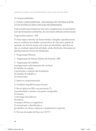 MANUAL DE AUXÍLIO NA INTERPRETAÇÃO E APLICAÇÃO DA NOVA NR10


          15. Responsabilidades.
          2. CURSO COMPLEMENTAR - SEGURANÇA NO SISTEMA ELÉTRI-
          CO DE POTÊNCIA (SEP) E EM SUAS PROXIMIDADES.
          É pré-requisito para freqüentar este curso complementar, ter participado,
          com aproveitamento satisfatório, do curso básico definido anteriormente.
          Carga horária mínima - 40h
          (*) Estes tópicos deverão ser desenvolvidos e dirigidos especificamente
          para as condições de trabalho características de cada ramo, padrão de
          operação, de nível de tensão e de outras peculiaridades específicas ao
          tipo ou condição especial de atividade, sendo obedecida a hierarquia no
          aperfeiçoamento técnico do trabalhador.
          I - Programação Mínima:
          1 - Organização do Sistema Elétrico de Potencia - SEP.
          2 - Organização do trabalho:
          a) programação e planejamento dos serviços;
          b) trabalho em equipe;
          c) prontuário e cadastro das instalações;
          d) métodos de trabalho; e
          e) comunicação.
          3. Aspectos comportamentais.
          4. Condições impeditivas para serviços.
          5. Riscos típicos no SEP e sua prevenção (*):
          a) proximidade e contatos com partes energizadas;
          b) indução;
          c) descargas atmosféricas;
          d) estática;
          e) campos elétricos e magnéticos;
          f) comunicação e identificação; e
          g) trabalhos em altura, máquinas e equipamentos especiais.
          6. Técnicas de análise de Risco no S E P (*)



          96



35978001_miolo ok.indd 96                                                             15/03/11 11:59
 