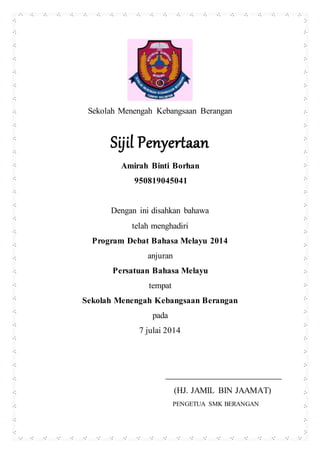 Sekolah Menengah Kebangsaan Berangan
Sijil Penyertaan
Amirah Binti Borhan
950819045041
Dengan ini disahkan bahawa
telah menghadiri
Program Debat Bahasa Melayu 2014
anjuran
Persatuan Bahasa Melayu
tempat
Sekolah Menengah Kebangsaan Berangan
pada
7 julai 2014
(HJ. JAMIL BIN JAAMAT)
PENGETUA SMK BERANGAN
 