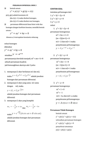 PERSAMAAN DIFRENSIAL ORDE 2



bentuk umum :

CONTOH SOAL
tentukan pd homogen dari

p(x), g(x) adalah konstanta riil

1. y” + 3y’ + 2y = 0

jika r(x) = 0, maka disebut homogen,
jika r(x) ≠ 0. maka disebut non homogen.


2. y” + 2y’ + y = 0
3. y” + y = 0

persamaan differensial biasa linier orde dua

solusi

homogen dengan koefisien konstan, memiliki bentuk
umum :

1. y” + 3y’ + 2y = 0
persamaan homogennya

dimana a, b merupakan konstanta sebarang

m² + 3m + 2 = 0
(m + 2)(m+1) = 0
m1= -2 dan m2=-1 maka

solusi homogen

penyelesaian pd homogennya

diketahui

2. y” + 2y’ + y = 0

misalkan
persamaannya berubah menjadi, m² + am + b =0
menjadi,

persamaan homogennya

sebuah persamaan kuadrat.

m² + 2m + 1 = 0

jadi kemungkinan akarnya ada 3 yaitu:

(m + 1)(m+1) = 0
m1= -1 dan m2=-1 maka

1. mempunyai 2 akar berlainan m1 dan m2,
maka.

penyelesaian pd homogennya

adalah jawaban

homogen dari persamaan difrensial.
2. mempunyai 2 akar yang sama m1 sama
dengan

m2, maka.

3. y” + y = 0
persamaan homogennya
m² + 1 = 0

adalah jawaban homogen dari persamaan
difrensial.
3. mempunyai 2 akar yang komplek

dan
maka
adalah jawaban homogen dari persamaan
difrensial.

m² = - 1
m1= -1ω dan m2= ω maka
-1ω
penyelesaian pd homogennya

Persamaan Tidak Homogen
bentuk umum
y” + p(x) y’ + g(x) y = r(x)
selesaikan persamaan homogen
y” + p(x) y’ + g(x) y = 0
penyelesai umumnya
y(x) = yh(x) + yp(x)

 