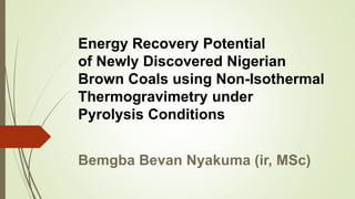 Energy Recovery Potential
of Newly Discovered Nigerian
Brown Coals using Non-Isothermal
Thermogravimetry under
Pyrolysis Conditions
Bemgba Bevan Nyakuma (ir, MSc)
 