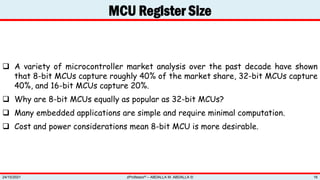 MCU Register Size
zProfessor© – ABDALLA M. ABDALLA ©
24/10/2021 16
 A variety of microcontroller market analysis over the past decade have shown
that 8-bit MCUs capture roughly 40% of the market share, 32-bit MCUs capture
40%, and 16-bit MCUs capture 20%.
 Why are 8-bit MCUs equally as popular as 32-bit MCUs?
 Many embedded applications are simple and require minimal computation.
 Cost and power considerations mean 8-bit MCU is more desirable.
 