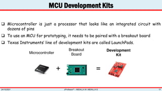 MCU Development Kits
zProfessor© – ABDALLA M. ABDALLA ©
24/10/2021 17
 Microcontroller is just a processor that looks like an integrated circuit with
dozens of pins
 To use an MCU for prototyping, it needs to be paired with a breakout board
 Texas Instruments’ line of development kits are called LaunchPads.
 