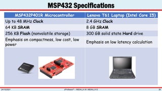 MSP432P401R Microcontroller Lenovo T61 Laptop (Intel Core I5)
Up to 48 MHz Clock 2.4 GHz Clock
64 KB SRAM 8 GB SRAM
256 KB Flash (nonvolatile storage) 300 GB solid state Hard drive
Emphasis on compactness, low cost, low
power
Emphasis on low latency calculation
MSP432 Specifications
zProfessor© – ABDALLA M. ABDALLA ©
24/10/2021 26
 