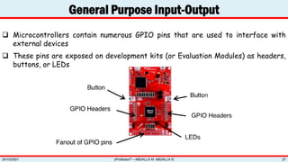 General Purpose Input-Output
zProfessor© – ABDALLA M. ABDALLA ©
24/10/2021 27
 Microcontrollers contain numerous GPIO pins that are used to interface with
external devices
 These pins are exposed on development kits (or Evaluation Modules) as headers,
buttons, or LEDs
 