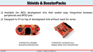 Shields & BoosterPacks
zProfessor© – ABDALLA M. ABDALLA ©
24/10/2021 29
 Available for MCU development kits that enable easy integration between
peripherals and GPIO pins
 Designed to fit on top of development kits without need for wires
 