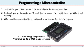 Programming a Microcontroller
zProfessor© – ABDALLA M. ABDALLA ©
24/10/2021 31
 Unlike PCs, you cannot write code directly on the microcontroller
 Instead, you write code on PC and then program (write) it into the MCU flash
memory
 MCU must be connected to an external programmer for this to happen
TI MSP Gang Programmer
Programs up to 8 MSP chips at once
 