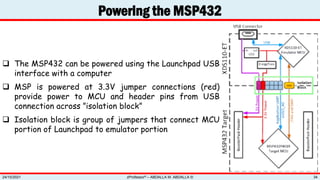  The MSP432 can be powered using the Launchpad USB
interface with a computer
 MSP is powered at 3.3V jumper connections (red)
provide power to MCU and header pins from USB
connection across ”isolation block”
 Isolation block is group of jumpers that connect MCU
portion of Launchpad to emulator portion
Powering the MSP432
zProfessor© – ABDALLA M. ABDALLA ©
24/10/2021 34
 