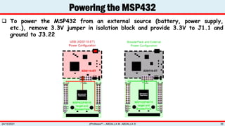  To power the MSP432 from an external source (battery, power supply,
etc.), remove 3.3V jumper in isolation block and provide 3.3V to J1.1 and
ground to J3.22
Powering the MSP432
zProfessor© – ABDALLA M. ABDALLA ©
24/10/2021 35
 