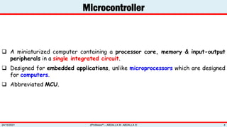 Microcontroller
zProfessor© – ABDALLA M. ABDALLA ©
24/10/2021 4
 A miniaturized computer containing a processor core, memory & input-output
peripherals in a single integrated circuit.
 Designed for embedded applications, unlike microprocessors which are designed
for computers.
 Abbreviated MCU.
 
