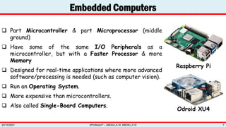 Embedded Computers
zProfessor© – ABDALLA M. ABDALLA ©
24/10/2021 7
 Part Microcontroller & part Microprocessor (middle
ground)
 Have some of the same I/O Peripherals as a
microcontroller, but with a Faster Processor & more
Memory
 Designed for real-time applications where more advanced
software/processing is needed (such as computer vision).
 Run an Operating System.
 More expensive than microcontrollers.
 Also called Single-Board Computers.
Raspberry Pi
Odroid XU4
 