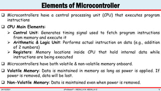Elements of Microcontroller
zProfessor© – ABDALLA M. ABDALLA ©
24/10/2021 9
 Microcontrollers have a central processing unit (CPU) that executes program
instructions
 CPU Main Elements:
 Control Unit: Generates timing signal used to fetch program instructions
from memory and execute it
 Arithmetic & Logic Unit: Performs actual instruction on data (e.g., addition
of 2 numbers)
 Registers: Memory locations inside CPU that hold internal data while
instructions are being executed
 Microcontrollers have both volatile & non-volatile memory onboard.
 Volatile Memory: Data is maintained in memory as long as power is applied. If
power is removed, data will be lost.
 Non-Volatile Memory: Data is maintained even when power is removed.
 