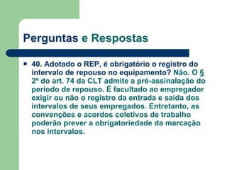 Perguntas  e Respostas 40. Adotado o REP, é obrigatório o registro do intervalo de repouso no equipamento?  Não. O § 2º do art. 74 da CLT admite a pré-assinalação do período de repouso. É facultado ao empregador exigir ou não o registro da entrada e saída dos intervalos de seus empregados. Entretanto, as convenções e acordos coletivos de trabalho poderão prever a obrigatoriedade da marcação nos intervalos. 