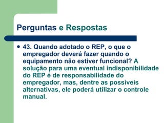 Perguntas  e Respostas 43. Quando adotado o REP, o que o empregador deverá fazer quando o equipamento não estiver funcional?  A solução para uma eventual indisponibilidade do REP é de responsabilidade do empregador, mas, dentre as possíveis alternativas, ele poderá utilizar o controle manual. 