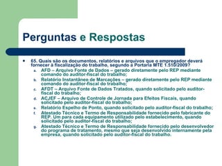 Perguntas  e Respostas 65. Quais são os documentos, relatórios e arquivos que o empregador deverá fornecer à fiscalização do trabalho, segundo a Portaria MTE 1.510/2009? AFD – Arquivo Fonte de Dados – gerado diretamente pelo REP mediante comando do auditor-fiscal do trabalho; Relatório Instantâneo de Marcações – gerado diretamente pelo REP mediante comando do auditor-fiscal do trabalho; AFDT – Arquivo Fonte de Dados Tratados, quando solicitado pelo auditor-fiscal do trabalho; ACJEF – Arquivo de Controle de Jornada para Efeitos Fiscais, quando solicitado pelo auditor-fiscal do trabalho; Relatório Espelho de Ponto, quando solicitado pelo auditor-fiscal do trabalho; Atestado Técnico e Termo de Responsabilidade fornecido pelo fabricante do REP. Um para cada equipamento utilizado pelo estabelecimento, quando solicitado pelo auditor-fiscal do trabalho; Atestado Técnico e Termo de Responsabilidade fornecido pelo desenvolvedor do programa de tratamento, mesmo que seja desenvolvido internamente pela empresa, quando solicitado pelo auditor-fiscal do trabalho.  