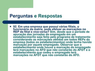 Perguntas  e Respostas 92. Em uma empresa que possui várias filiais, o funcionário da matriz, pode efetuar as marcações no REP da filial e vice-versa?  Sim, desde que o período de apuração das jornadas do empregado em um estabelecimento seja feito pelo programa de tratamento considerando as marcações obtidas em todos REPs da empresa (todos os estabelecimentos) onde tenha havido marcação por aquele empregado. Observar que o estabelecimento onde houve a marcação do empregado terá marcações no AFD que não constarão do AFDT e o estabelecimento que cedeu o empregado terá marcações no AFDT que não constarão do AFD. 