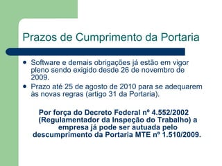 Prazos de Cumprimento da Portaria   Software e demais obrigações já estão em vigor pleno sendo exigido desde 26 de novembro de 2009.  Prazo até 25 de agosto de 2010 para se adequarem às novas regras (artigo 31 da Portaria). Por força do Decreto Federal nº 4.552/2002 (Regulamentador da Inspeção do Trabalho) a empresa já pode ser autuada pelo descumprimento da Portaria MTE nº 1.510/2009.   