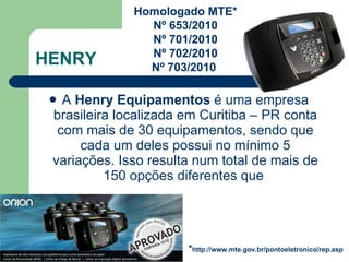 HENRY A  Henry Equipamentos  é uma empresa brasileira localizada em Curitiba – PR conta com mais de 30 equipamentos, sendo que cada um deles possui no mínimo 5 variações. Isso resulta num total de mais de 150 opções diferentes que  Homologado MTE* Nº 653/2010 Nº 701/2010 Nº 702/2010 Nº 703/2010  * http://www.mte.gov.br/pontoeletronico/rep.asp 