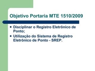 Objetivo Portaria MTE 1510/2009 Disciplinar o Registro Eletrônico de Ponto;  Utilização do Sistema de Registro Eletrônico de Ponto - SREP.   