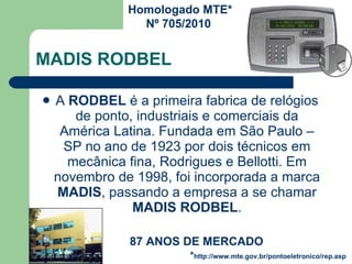 MADIS RODBEL A  RODBEL  é a primeira fabrica de relógios de ponto, industriais e comerciais da América Latina. Fundada em São Paulo – SP no ano de 1923 por dois técnicos em mecânica fina, Rodrigues e Bellotti. Em novembro de 1998, foi incorporada a marca  MADIS , passando a empresa a se chamar  MADIS RODBEL . 87 ANOS DE MERCADO Homologado MTE* Nº 705/2010  * http://www.mte.gov.br/pontoeletronico/rep.asp 