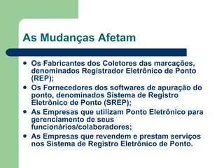 As Mudanças Afetam Os Fabricantes dos Coletores das marcações, denominados Registrador Eletrônico de Ponto (REP); Os Fornecedores dos softwares de apuração do ponto, denominados Sistema de Registro Eletrônico de Ponto (SREP); As Empresas que utilizam Ponto Eletrônico para gerenciamento de seus funcionários/colaboradores;   As Empresas que revendem e prestam serviços nos Sistema de Registro Eletrônico de Ponto. 