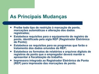 As Principais Mudanças Proíbe todo tipo de restrição à marcação de ponto, marcações automáticas e alteração dos dados registrados;  Estabelece requisitos para o equipamento de registro de ponto, identificado pela sigla REP (Registrador Eletrônico de Ponto);  Estabelece os requisitos para os programas que farão o tratamento dos dados oriundos do REP;  Estabelece os formatos de relatórios e arquivos digitais de registros de ponto que o empregador deverá manter e apresentar à fiscalização do trabalho.  Impressora integrada ao Registrador Eletrônico de Ponto (REP) para impressão das marcações de ponto.  