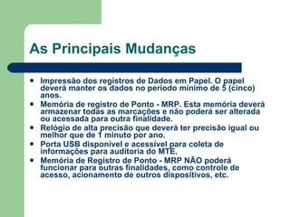 As Principais Mudanças Impressão dos registros de Dados em Papel. O papel deverá manter os dados no período mínimo de 5 (cinco) anos. Memória de registro de Ponto - MRP. Esta memória deverá armazenar todas as marcações e não poderá ser alterada ou acessada para outra finalidade.  Relógio de alta precisão que deverá ter precisão igual ou melhor que de 1 minuto por ano. Porta USB disponível e acessível para coleta de informações para auditoria do MTE. Memória de Registro de Ponto - MRP NÃO poderá funcionar para outras finalidades, como controle de acesso, acionamento de outros dispositivos, etc. 
