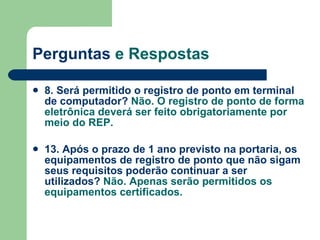 Perguntas  e Respostas 8. Será permitido o registro de ponto em terminal de computador?   Não. O registro de ponto de forma eletrônica deverá ser feito obrigatoriamente por meio do REP. 13. Após o prazo de 1 ano previsto na portaria, os equipamentos de registro de ponto que não sigam seus requisitos poderão continuar a ser utilizados?  Não. Apenas serão permitidos os equipamentos certificados. 