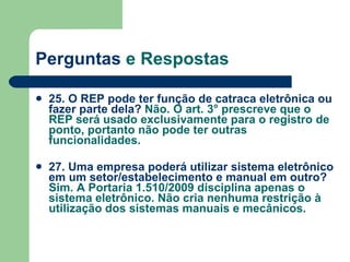 Perguntas  e Respostas 25. O REP pode ter função de catraca eletrônica ou fazer parte dela?  Não. O art. 3° prescreve que o REP será usado exclusivamente para o registro de ponto, portanto não pode ter outras funcionalidades. 27. Uma empresa poderá utilizar sistema eletrônico em um setor/estabelecimento e manual em outro?  Sim. A Portaria 1.510/2009 disciplina apenas o sistema eletrônico. Não cria nenhuma restrição à utilização dos sistemas manuais e mecânicos.   