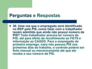 Perguntas  e Respostas 30. Uma vez que o empregado será identificado no REP pelo PIS, como fazer com o trabalhador recém admitido que ainda não possui número de PIS?  Todo trabalhador precisa ter número de PIS, até para efeito de recolhimento ao FGTS e informação ao CAGED. Para o empregado de primeiro emprego, caso não possua PIS nos primeiros dias de trabalho, o controle poderá ser feito manual ou mecanicamente até que ele receba o seu número de PIS.   