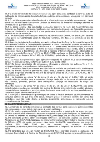 MINISTÉRIO DO TRABALHO E EMPREGO (MTE)
CONCURSO PÚBLICO PARA PROVIMENTO DE VAGAS EM CARGOS DE
NÍVEL SUPERIOR E DE NÍVEL MÉDIO
EDITAL N.º 1 – MTE, DE 21 DE OUTUBRO DE 2008
10
11.2 O prazo de validade do concurso esgotar-se-á após dois anos, contados a partir da data de
publicação da homologação do resultado final, podendo ser prorrogado, uma única vez, por igual
período.
11.3 O candidato aprovado e classificado até o número de vagas estabelecido no Anexo I deste
edital será lotado e terá exercício em Unidade do Ministério do Trabalho e Emprego sediada na
unidade para a qual concorreu.
11.4 A posse coletiva dos candidatos nomeados ocorrerá na sede das Superintendências
Regionais do Trabalho e Emprego, localizadas nas capitais das Unidades da Federação, conforme
endereços relacionados no Anexo II, a que pertencem às unidades de exercício, em data a ser
definida no ato de nomeação.
11.4.1 Os candidatos nomeados para exercício na Administração Central, em Brasília/DF, deverão
tomar posse na Coordenação-Geral de Recursos Humanos, em data a ser definida no ato de
nomeação.
11.5 Havendo desistência de candidato aprovado, a Coordenação-Geral de Recursos Humanos do
Ministério do Trabalho e Emprego poderá proceder a tantas convocações quantas necessárias de
candidatos habilitados na forma dos subitens 9.4 e 11.1 deste edital, para substituição, durante a
validade do concurso, observados o limite de vagas estabelecido neste edital, para a unidade
para a qual houve a desistência e obedecendo a rigorosa ordem de classificação, observados os
termos e prazos do Decreto n.º 4.175, de 27/03/2002, publicada no Diário Oficial da União de
28/03/2002, e da Portaria MP n.º 450, de 6/11/2002, publicada no Diário Oficial da União de
7/11/2002.
11.5.1 As vagas não preenchidas após aplicado o disposto no subitem 11.5 serão remanejadas
para as respectivas capitais, na forma do subitem 2.3.2 deste edital.
11.5.2 Os demais candidatos não convocados, observado o disposto nos subitens 9.4 e 11.1,
serão considerados reprovados para todos os efeitos.
11.6 O candidato deverá permanecer em exercício na unidade na qual tenha sido inicialmente
lotado, no mínimo, durante o período de 2 (dois) anos, a contar da data de entrada em exercício,
ressalvada a hipótese prevista no inciso III do parágrafo único do art. 36 da Lei n.º 8.112, de 11
de dezembro de 1990.
11.6.1 Na hipótese da alínea “a” do inciso III do art. 36 da Lei n.° 8.112/1990, só serão
considerados os pedidos para acompanhar cônjuge deslocado no interesse da Administração,
não cabendo, portanto, pedidos para acompanhar cônjuge na investidura de cargo por
nomeação.
11.6.2 Na hipótese da alínea “b” do inciso III do art. 36 da Lei n.° 8.112/1990, não serão
considerados os pedidos de remoção por motivo de doença pré-existente do servidor, cônjuge,
companheiro ou dependente, anterior à data de entrada em exercício do servidor, condicionada à
comprovação por perícia médica oficial.
11.7 As despesas decorrentes da participação em todas as fases e em todos os procedimentos do
concurso público de que trata este edital, inclusive posse e exercício, correm por conta dos
candidatos, que não terão direito a diárias, alojamento, alimentação, a transporte e/ou a
ressarcimento de despesas.
12 DAS DISPOSIÇÕES FINAIS
12.1 A inscrição do candidato implicará a aceitação das normas para o concurso público contidas
nos comunicados, neste edital e em outros a serem publicados.
12.2 É de inteira responsabilidade do candidato acompanhar a publicação de todos os atos,
editais e comunicados referentes a este concurso público que sejam divulgados no Diário Oficial
da União e na Internet, no endereço eletrônico http://www.cespe.unb.br/concursos/mte2008.
12.3 O candidato poderá obter informações referentes ao concurso público na Central de
Atendimento do CESPE/UnB, localizada no Campus Universitário Darcy Ribeiro, Instituto Central
de Ciências (ICC), ala norte, mezanino – Asa Norte, Brasília/DF, pessoalmente, por meio do
telefone (61) 3448 0100, ou via Internet, no endereço eletrônico
http://www.cespe.unb.br/concursos/mte2008, ressalvado o disposto no subitem 12.5 deste
edital.
12.4 O candidato que desejar relatar ao CESPE/UnB fatos ocorridos durante a realização do
concurso deverá fazê-lo à Central de Atendimento do CESPE/UnB, postar correspondência para a
 