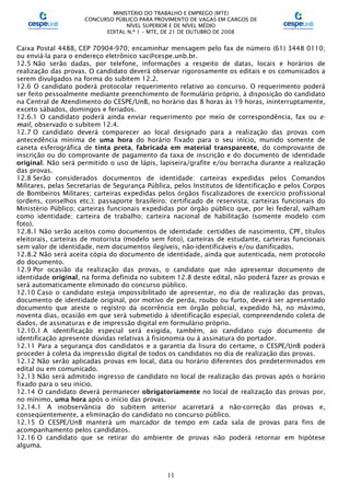 MINISTÉRIO DO TRABALHO E EMPREGO (MTE)
CONCURSO PÚBLICO PARA PROVIMENTO DE VAGAS EM CARGOS DE
NÍVEL SUPERIOR E DE NÍVEL MÉDIO
EDITAL N.º 1 – MTE, DE 21 DE OUTUBRO DE 2008
11
Caixa Postal 4488, CEP 70904-970; encaminhar mensagem pelo fax de número (61) 3448 0110;
ou enviá-la para o endereço eletrônico sac@cespe.unb.br.
12.5 Não serão dadas, por telefone, informações a respeito de datas, locais e horários de
realização das provas. O candidato deverá observar rigorosamente os editais e os comunicados a
serem divulgados na forma do subitem 12.2.
12.6 O candidato poderá protocolar requerimento relativo ao concurso. O requerimento poderá
ser feito pessoalmente mediante preenchimento de formulário próprio, à disposição do candidato
na Central de Atendimento do CESPE/UnB, no horário das 8 horas às 19 horas, ininterruptamente,
exceto sábados, domingos e feriados.
12.6.1 O candidato poderá ainda enviar requerimento por meio de correspondência, fax ou e-
mail, observado o subitem 12.4.
12.7 O candidato deverá comparecer ao local designado para a realização das provas com
antecedência mínima de uma hora do horário fixado para o seu início, munido somente de
caneta esferográfica de tinta preta, fabricada em material transparente, do comprovante de
inscrição ou do comprovante de pagamento da taxa de inscrição e do documento de identidade
original. Não será permitido o uso de lápis, lapiseira/grafite e/ou borracha durante a realização
das provas.
12.8 Serão considerados documentos de identidade: carteiras expedidas pelos Comandos
Militares, pelas Secretarias de Segurança Pública, pelos Institutos de Identificação e pelos Corpos
de Bombeiros Militares; carteiras expedidas pelos órgãos fiscalizadores de exercício profissional
(ordens, conselhos etc.); passaporte brasileiro; certificado de reservista; carteiras funcionais do
Ministério Público; carteiras funcionais expedidas por órgão público que, por lei federal, valham
como identidade; carteira de trabalho; carteira nacional de habilitação (somente modelo com
foto).
12.8.1 Não serão aceitos como documentos de identidade: certidões de nascimento, CPF, títulos
eleitorais, carteiras de motorista (modelo sem foto), carteiras de estudante, carteiras funcionais
sem valor de identidade, nem documentos ilegíveis, não-identificáveis e/ou danificados.
12.8.2 Não será aceita cópia do documento de identidade, ainda que autenticada, nem protocolo
do documento.
12.9 Por ocasião da realização das provas, o candidato que não apresentar documento de
identidade original, na forma definida no subitem 12.8 deste edital, não poderá fazer as provas e
será automaticamente eliminado do concurso público.
12.10 Caso o candidato esteja impossibilitado de apresentar, no dia de realização das provas,
documento de identidade original, por motivo de perda, roubo ou furto, deverá ser apresentado
documento que ateste o registro da ocorrência em órgão policial, expedido há, no máximo,
noventa dias, ocasião em que será submetido à identificação especial, compreendendo coleta de
dados, de assinaturas e de impressão digital em formulário próprio.
12.10.1 A identificação especial será exigida, também, ao candidato cujo documento de
identificação apresente dúvidas relativas à fisionomia ou à assinatura do portador.
12.11 Para a segurança dos candidatos e a garantia da lisura do certame, o CESPE/UnB poderá
proceder à coleta da impressão digital de todos os candidatos no dia de realização das provas.
12.12 Não serão aplicadas provas em local, data ou horário diferentes dos predeterminados em
edital ou em comunicado.
12.13 Não será admitido ingresso de candidato no local de realização das provas após o horário
fixado para o seu início.
12.14 O candidato deverá permanecer obrigatoriamente no local de realização das provas por,
no mínimo, uma hora após o início das provas.
12.14.1 A inobservância do subitem anterior acarretará a não-correção das provas e,
conseqüentemente, a eliminação do candidato no concurso público.
12.15 O CESPE/UnB manterá um marcador de tempo em cada sala de provas para fins de
acompanhamento pelos candidatos.
12.16 O candidato que se retirar do ambiente de provas não poderá retornar em hipótese
alguma.
 